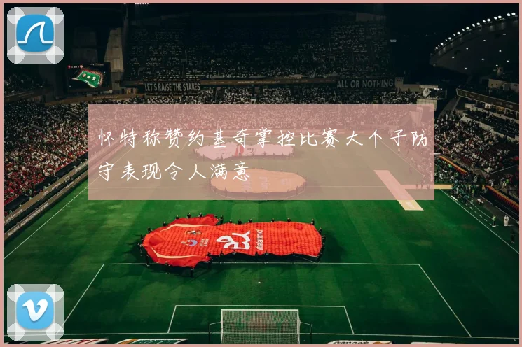 怀特称赞约基奇掌控比赛大个子防守表现令人满意