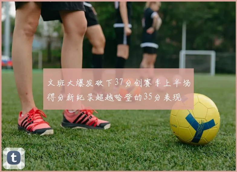 文班大爆发砍下37分创赛季上半场得分新纪录超越哈登的35分表现