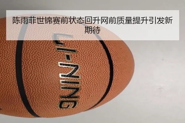 陈雨菲世锦赛前状态回升网前质量提升引发新期待