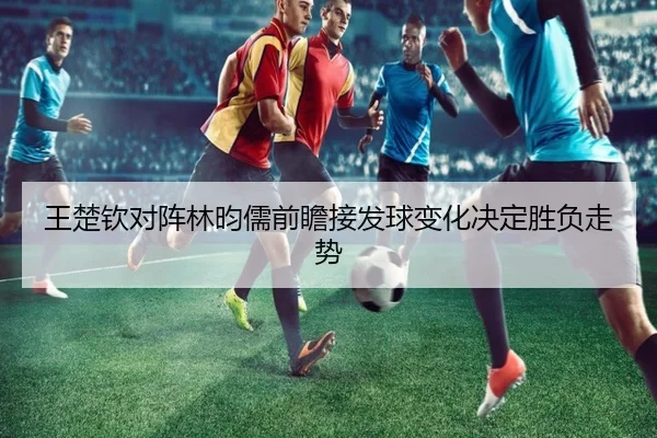 王楚钦对阵林昀儒前瞻接发球变化决定胜负走势
