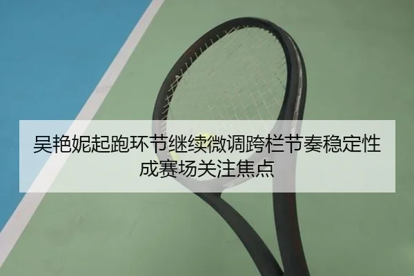 吴艳妮起跑环节继续微调跨栏节奏稳定性成赛场关注焦点